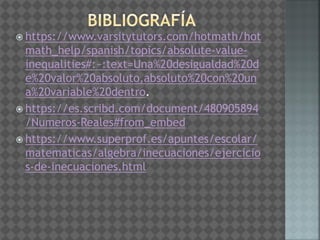  https://www.varsitytutors.com/hotmath/hot
math_help/spanish/topics/absolute-value-
inequalities#:~:text=Una%20desigualdad%20d
e%20valor%20absoluto,absoluto%20con%20un
a%20variable%20dentro.
 https://es.scribd.com/document/480905894
/Numeros-Reales#from_embed
 https://www.superprof.es/apuntes/escolar/
matematicas/algebra/inecuaciones/ejercicio
s-de-inecuaciones.html
 