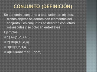Se denomina conjunto a toda unión de objetos,
dichos objetos se denominan elementos del
conjunto. Los conjuntos se denotan con letras
mayúsculas y se colocan entrellaves.
Ejemplos:
 1) A={1,2,3,4,5}
 2) B={a,e,i,o,u}
 3)C={1,2,3,4,…}
 4)D={lunar,mar,…,dom}
 