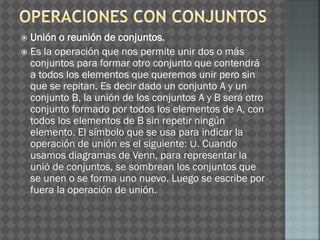  Unión o reunión de conjuntos.
 Es la operación que nos permite unir dos o más
conjuntos para formar otro conjunto que contendrá
a todos los elementos que queremos unir pero sin
que se repitan. Es decir dado un conjunto A y un
conjunto B, la unión de los conjuntos A y B será otro
conjunto formado por todos los elementos de A, con
todos los elementos de B sin repetir ningún
elemento. El símbolo que se usa para indicar la
operación de unión es el siguiente: ∪. Cuando
usamos diagramas de Venn, para representar la
unió de conjuntos, se sombrean los conjuntos que
se unen o se forma uno nuevo. Luego se escribe por
fuera la operación de unión.
 