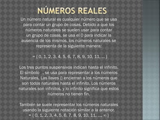 Un número natural es cualquier número que se usa
para contar un grupo de cosas. Debido a que los
números naturales se suelen usar para contar
un grupo de cosas, se usa el 0 para indicar la
ausencia de los mismos, los números naturales se
representa de la siguiente manera:
= { 0, 1, 2, 3, 4, 5, 6, 7, 8, 9, 10, 11, ... }
Los tres puntos suspensivos indican hasta el infinito.
El símbolo , se usa para representar a los números
Naturales, Las llaves {} encierran a los números que
son todos naturales hasta el infinito. Los números
naturales son infinitos, y lo infinito significa que estos
números no tienen fin.
También se suele representar los números naturales
usando la siguiente notación similar a la anterior.
= { 0, 1, 2, 3, 4, 5, 6, 7, 8, 9, 10, 11, ..., ∞ }
 