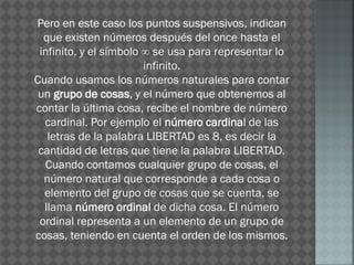 Pero en este caso los puntos suspensivos, indican
que existen números después del once hasta el
infinito, y el símbolo ∞ se usa para representar lo
infinito.
Cuando usamos los números naturales para contar
un grupo de cosas, y el número que obtenemos al
contar la última cosa, recibe el nombre de número
cardinal. Por ejemplo el número cardinal de las
letras de la palabra LIBERTAD es 8, es decir la
cantidad de letras que tiene la palabra LIBERTAD.
Cuando contamos cualquier grupo de cosas, el
número natural que corresponde a cada cosa o
elemento del grupo de cosas que se cuenta, se
llama número ordinal de dicha cosa. El número
ordinal representa a un elemento de un grupo de
cosas, teniendo en cuenta el orden de los mismos.
 