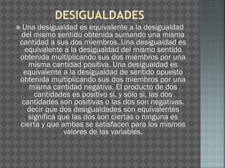  Una desigualdad es equivalente a la desigualdad
del mismo sentido obtenida sumando una misma
cantidad a sus dos miembros. Una desigualdad es
equivalente a la desigualdad del mismo sentido
obtenida multiplicando sus dos miembros por una
misma cantidad positiva. Una desigualdad es
equivalente a la desigualdad de sentido opuesto
obtenida multiplicando sus dos miembros por una
misma cantidad negativa. El producto de dos
cantidades es positivo si, y sólo si, las dos
cantidades son positivas o las dos son negativas.
decir que dos desigualdades son equivalentes
significa que las dos son ciertas o ninguna es
cierta y que ambas se satisfacen para los mismos
valores de las variables.
 