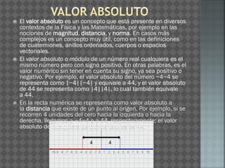  El valor absoluto es un concepto que está presente en diversos
contextos de la Física y las Matemáticas, por ejemplo en las
nociones de magnitud, distancia, y norma. En casos más
complejos es un concepto muy útil, como en las definiciones
de cuaterniones, anillos ordenados, cuerpos o espacios
vectoriales.
 El valor absoluto o módulo de un número real cualquiera es el
mismo número pero con signo positivo. En otras palabras, es el
valor numérico sin tener en cuenta su signo, ya sea positivo o
negativo. Por ejemplo, el valor absoluto del número −4−4 se
representa como |−4||−4| y equivale a 44, y el valor absoluto
de 44 se representa como |4||4|, lo cual también equivale
a 44.
 En la recta numérica se representa como valor absoluto a
la distancia que existe de un punto al origen. Por ejemplo, si se
recorren 4 unidades del cero hacia la izquierda o hacia la
derecha, llegamos a −4−4 o a 44, respectivamente; el valor
absoluto de cualquiera de dichos valores es 44.
 