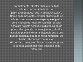 Formalmente, el valor absoluto de todo
número real está definido por:
|a|={a,−a,sisia≥0a<0|a|={a,sia≥0−a,sia<0
Como podemos notar, el valor absoluto de un
número real es siempre mayor que o igual a
cero y nunca es negativo. Además, el valor
absoluto no sólo describe la distancia de un
punto al origen; de manera general, el valor
absoluto puede indicar la distancia entre dos
puntos cualesquiera de la recta numérica. De
hecho, el concepto de función
distancia o métrica en Matemáticas surge de
la generalización del valor absoluto de la
diferencia
 