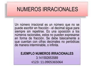 NUMEROS IRRACIONALES
Un número irracional es un número que no se
puede escribir en fracción - el decimal sigue para
siempre sin repetirse. Es una oposición a los
números racionales, estos no pueden expresarse
en forma de fracción. Se debe básicamente a
que cuentan con cifras decimales no periódicas
de manera interminable, o infinita.
EJEMPLO NUMEROS IRRACIONALES
3.141592653589
√123: 11.0905365064
 