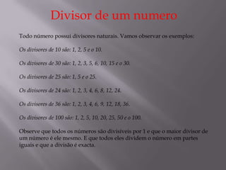 Divisor de um numero
Todo número possui divisores naturais. Vamos observar os exemplos:

Os divisores de 10 são: 1, 2, 5 e o 10.

Os divisores de 30 são: 1, 2, 3, 5, 6, 10, 15 e o 30.

Os divisores de 25 são: 1, 5 e o 25.

Os divisores de 24 são: 1, 2, 3, 4, 6, 8, 12, 24.

Os divisores de 36 são: 1, 2, 3, 4, 6, 9, 12, 18, 36.

Os divisores de 100 são: 1, 2, 5, 10, 20, 25, 50 e o 100.

Observe que todos os números são divisíveis por 1 e que o maior divisor de
um número é ele mesmo. E que todos eles dividem o número em partes
iguais e que a divisão é exacta.
 