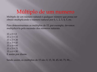 Múltiplo de um numero
Múltiplo de um número natural é qualquer número que possa ser
obtido multiplicando o número natural por 0, 1, 2, 3, 4, 5, etc.

Para determinarmos os múltiplos de 15, por exemplo, devemos
multiplicá-lo pela sucessão dos números naturais:

15 x 0 = 0
15 x 1 = 15
15 x 2 = 30
15 x 3 = 45
15 x 4 = 60
15 x 5 = 75
15 x 6 = 90
E assim por diante.

Sendo assim, os múltiplos de 15 são: 0, 15, 30, 45, 60, 75, 90,...
 