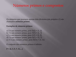 Números primos e compostos


Os números que possuem apenas dois divisores (ele próprio e 1) são
chamados números primos.

Exemplos de números primos:

a) 2 é um número primo, pois D(2) = {1, 2}
b) 3 é um número primo, pois D(3) = {1, 3}
c) 5 é um número primo, pois D(5) = {1, 5}
d) 7 é um número primo, pois D(7) = {1, 7)
e) 11 é um número primo, pois D(11) = {1, 11}

O conjunto dos números primos é infinito.

P = {2, 3, 5, 7, 11,…}
 