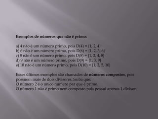 Exemplos de números que não é primo:

a) 4 não é um número primo, pois D(4) = {1, 2, 4}
b) 6 não é um número primo, pois D(6) = {1, 2, 3, 6}
c) 8 não é um número primo, pois D(8) = {1, 2, 4, 8}
d) 9 não é um número primo, pois D(9) = {1, 3, 9}
e) 10 não é um número primo, pois D(10) = {1, 2, 5, 10}

Esses últimos exemplos são chamados de números compostos, pois
possuem mais de dois divisores. Saiba que:
O número 2 é o único número par que é primo.
O número 1 não é primo nem composto pois possui apenas 1 divisor.
 