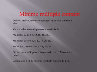 Mínimo múltiplo comum
Dois ou mais números sempre têm múltiplos comuns a
eles.

Vamos achar os múltiplos comuns de 4 e 6:

Múltiplos de 6: 0, 6, 12, 18, 24, 30,...

Múltiplos de 4: 0, 4, 8, 12, 16, 20, 24,...

Múltiplos comuns de 4 e 6: 0, 12, 24,...

Dentre estes múltiplos, diferentes de zero, 12 é o menor
deles.

Chamamos o 12 de mínimo múltiplo comum de 4 e 6.
 