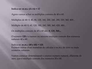 Indica-se: m.m.c (4 e 6) = 12

Agora vamos achar os múltiplos comuns de 40 e 60.

Múltiplos de 40: 0, 40, 80, 120, 160, 200, 240, 280, 320, 360, 400...

Múltiplo de 60: 0, 60, 120, 180, 240, 300, 360, 420, 480...

Os múltiplos comuns de 40 e 60 são: 0, 120, 360...

O número 120 é o menor ou mínimo múltiplo comum dos números
naturais 40 e 60.

Indica-se: m.m.c (40 e 60) = 120.
Existem outras duas maneiras de calcular o m.m.c de dois ou mais
números naturais:

Vamos começar determinando o menor número natural, diferente de
zero, que é múltiplo comum dos números 20 e 40.
 