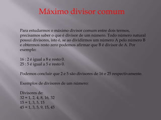 Máximo divisor comum

Para estudarmos o máximo divisor comum entre dois termos,
precisamos saber o que é divisor de um número. Todo número natural
possui divisores, isto é, se ao dividirmos um número A pelo número B
e obtermos resto zero podemos afirmar que B é divisor de A. Por
exemplo:

16 : 2 é igual a 8 e resto 0.
25 : 5 é igual a 5 e resto 0.

Podemos concluir que 2 e 5 são divisores de 16 e 25 respectivamente.

Exemplos de divisores de um número:

Divisores de:
32 = 1, 2, 4, 8, 16, 32
15 = 1, 3, 5, 15
45 = 1, 3, 5, 9, 15, 45
 