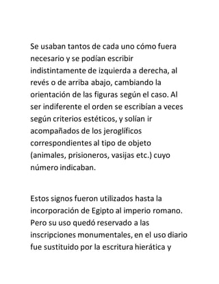 Se usaban tantos de cada uno cómo fuera
necesario y se podían escribir
indistintamente de izquierda a derecha, al
revés o de arriba abajo, cambiando la
orientación de las figuras según el caso. Al
ser indiferente el orden se escribían a veces
según criterios estéticos, y solían ir
acompañados de los jeroglíficos
correspondientes al tipo de objeto
(animales, prisioneros, vasijas etc.) cuyo
número indicaban.
Estos signos fueron utilizados hasta la
incorporación de Egipto al imperio romano.
Pero su uso quedó reservado a las
inscripciones monumentales, en el uso diario
fue sustituido por la escritura hierática y
 