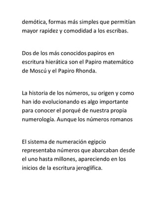 demótica, formas más simples que permitían
mayor rapidez y comodidad a los escribas.
Dos de los más conocidos papiros en
escritura hierática son el Papiro matemático
de Moscú y el Papiro Rhonda.
La historia de los números, su origen y como
han ido evolucionando es algo importante
para conocer el porqué de nuestra propia
numerología. Aunque los números romanos
El sistema de numeración egipcio
representaba números que abarcaban desde
el uno hasta millones, apareciendo en los
inicios de la escritura jeroglífica.
 