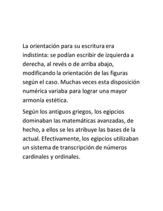La orientación para su escritura era
indistinta: se podían escribir de izquierda a
derecha, al revés o de arriba abajo,
modificando la orientación de las figuras
según el caso. Muchas veces esta disposición
numérica variaba para lograr una mayor
armonía estética.
Según los antiguos griegos, los egipcios
dominaban las matemáticas avanzadas, de
hecho, a ellos se les atribuye las bases de la
actual. Efectivamente, los egipcios utilizaban
un sistema de transcripción de números
cardinales y ordinales.
 