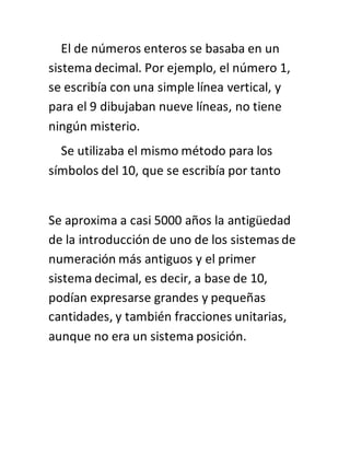 El de números enteros se basaba en un
sistema decimal. Por ejemplo, el número 1,
se escribía con una simple línea vertical, y
para el 9 dibujaban nueve líneas, no tiene
ningún misterio.
Se utilizaba el mismo método para los
símbolos del 10, que se escribía por tanto
Se aproxima a casi 5000 años la antigüedad
de la introducción de uno de los sistemas de
numeración más antiguos y el primer
sistema decimal, es decir, a base de 10,
podían expresarse grandes y pequeñas
cantidades, y también fracciones unitarias,
aunque no era un sistema posición.
 
