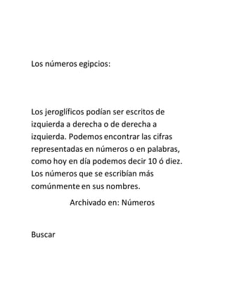 Los números egipcios:
Los jeroglíficos podían ser escritos de
izquierda a derecha o de derecha a
izquierda. Podemos encontrar las cifras
representadas en números o en palabras,
como hoy en día podemos decir 10 ó diez.
Los números que se escribían más
comúnmente en sus nombres.
Archivado en: Números
Buscar
 