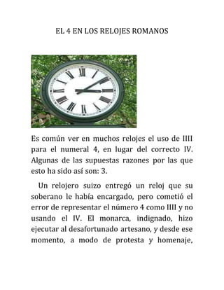EL 4 EN LOS RELOJES ROMANOS
Es común ver en muchos relojes el uso de IIII
para el numeral 4, en lugar del correcto IV.
Algunas de las supuestas razones por las que
esto ha sido así son: 3.
Un relojero suizo entregó un reloj que su
soberano le había encargado, pero cometió el
error de representar el número 4 como IIII y no
usando el IV. El monarca, indignado, hizo
ejecutar al desafortunado artesano, y desde ese
momento, a modo de protesta y homenaje,
 