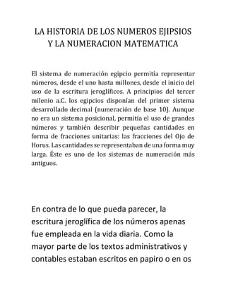 LA HISTORIA DE LOS NUMEROS EJIPSIOS
Y LA NUMERACION MATEMATICA
El sistema de numeración egipcio permitía representar
números, desde el uno hasta millones, desde el inicio del
uso de la escritura jeroglíficos. A principios del tercer
milenio a.C. los egipcios disponían del primer sistema
desarrollado decimal (numeración de base 10). Aunque
no era un sistema posicional, permitía el uso de grandes
números y también describir pequeñas cantidades en
forma de fracciones unitarias: las fracciones del Ojo de
Horus. Las cantidades se representaban de una forma muy
larga. Éste es uno de los sistemas de numeración más
antiguos.
En contra de lo que pueda parecer, la
escritura jeroglífica de los números apenas
fue empleada en la vida diaria. Como la
mayor parte de los textos administrativos y
contables estaban escritos en papiro o en os
 
