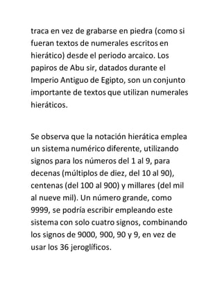 traca en vez de grabarse en piedra (como si
fueran textos de numerales escritos en
hierático) desde el periodo arcaico. Los
papiros de Abu sir, datados durante el
Imperio Antiguo de Egipto, son un conjunto
importante de textos que utilizan numerales
hieráticos.
Se observa que la notación hierática emplea
un sistema numérico diferente, utilizando
signos para los números del 1 al 9, para
decenas (múltiplos de diez, del 10 al 90),
centenas (del 100 al 900) y millares (del mil
al nueve mil). Un número grande, como
9999, se podría escribir empleando este
sistema con solo cuatro signos, combinando
los signos de 9000, 900, 90 y 9, en vez de
usar los 36 jeroglíficos.
 