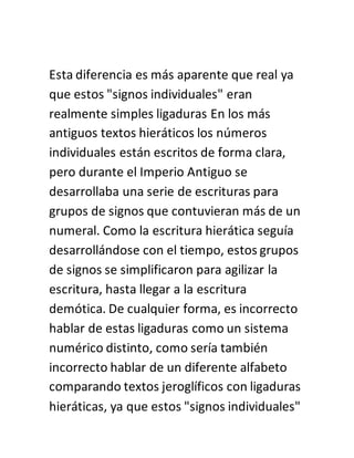 Esta diferencia es más aparente que real ya
que estos "signos individuales" eran
realmente simples ligaduras En los más
antiguos textos hieráticos los números
individuales están escritos de forma clara,
pero durante el Imperio Antiguo se
desarrollaba una serie de escrituras para
grupos de signos que contuvieran más de un
numeral. Como la escritura hierática seguía
desarrollándose con el tiempo, estos grupos
de signos se simplificaron para agilizar la
escritura, hasta llegar a la escritura
demótica. De cualquier forma, es incorrecto
hablar de estas ligaduras como un sistema
numérico distinto, como sería también
incorrecto hablar de un diferente alfabeto
comparando textos jeroglíficos con ligaduras
hieráticas, ya que estos "signos individuales"
 