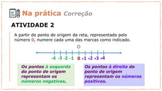 A partir do ponto de origem da reta, representado pelo
número 0, numere cada uma das marcas como indicado.
Os pontos à esquerda
do ponto de origem
representam os
números negativos.
Os pontos à direita do
ponto de origem
representam os números
positivos.
Na prática Correção
ATIVIDADE 2
 