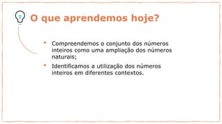 O que aprendemos hoje?
• Compreendemos o conjunto dos números
inteiros como uma ampliação dos números
naturais;
• Identificamos a utilização dos números
inteiros em diferentes contextos.
 