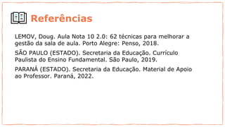 LEMOV, Doug. Aula Nota 10 2.0: 62 técnicas para melhorar a
gestão da sala de aula. Porto Alegre: Penso, 2018.
SÃO PAULO (ESTADO). Secretaria da Educação. Currículo
Paulista do Ensino Fundamental. São Paulo, 2019.
PARANÁ (ESTADO). Secretaria da Educação. Material de Apoio
ao Professor. Paraná, 2022.
Referências
 