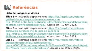 Referências
Lista de imagens e vídeos
Slide 5 – Ilustração disponível em: https://br.freepik.com/vetores-
gratis/dois-personagens-de-menino-com-cara-
feliz_4955111.htm#page=2&query=desenhomeninofalando&position=
46&from_view=search&track=ais/. Acesso em: 10 fev. 2023.
Slide 6 – Ilustração disponível em: https://br.freepik.com/vetores-
gratis/dois-personagens-de-menino-com-cara-
feliz_4955111.htm#page=2&query=desenhomeninofalando&position=
46&from_view=search&track=ais/. Acesso em: 10 fev. 2023.
Slide 7 – Ilustração disponível em: https://br.freepik.com/vetores-
gratis/uma-garota-feliz-escrevendo-na-
mesa_6360147.htm#query=desenho%20menina%20estudando&positi
on=7&from_view=search&track=ais/. Acesso em: 09 fev. 2023.
 