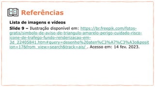 Referências
Lista de imagens e vídeos
Slide 9 – Ilustração disponível em: https://br.freepik.com/fotos-
gratis/simbolo-de-aviso-de-triangulo-amarelo-perigo-cuidado-risco-
icone-de-trafego-fundo-renderizacao-em-
3d_22405841.htm#query=desenho%20aten%C3%A7%C3%A3o&posit
ion=17&from_view=search&track=ais/ . Acesso em: 14 fev. 2023.
 