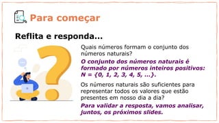 Quais números formam o conjunto dos
números naturais?
O conjunto dos números naturais é
formado por números inteiros positivos:
N = {0, 1, 2, 3, 4, 5, ...}.
Os números naturais são suficientes para
representar todos os valores que estão
presentes em nosso dia a dia?
Para validar a resposta, vamos analisar,
juntos, os próximos slides.
Reflita e responda...
Para começar
 