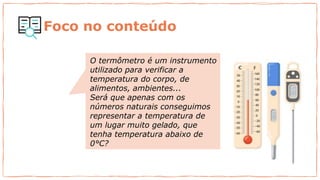 O termômetro é um instrumento
utilizado para verificar a
temperatura do corpo, de
alimentos, ambientes...
Será que apenas com os
números naturais conseguimos
representar a temperatura de
um lugar muito gelado, que
tenha temperatura abaixo de
0°C?
Foco no conteúdo
 