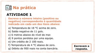 Escreva o número inteiro (positivo ou
negativo) correspondente à quantidade
indicada em cada um dos itens abaixo:
a) Temperatura de 18 °C acima de zero.
b) Saldo negativo de 11 gols.
c) 6 metros abaixo do nível do mar.
d) 9 pontos perdidos por uma equipe.
e) Um crédito de 2 100 reais.
f) Temperatura de 4 °C abaixo de zero.
g) Débito de 950 reais na conta bancária.
Na prática
ATIVIDADE 1
Escrevam a
resposta.
 