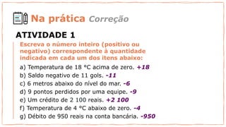 Escreva o número inteiro (positivo ou
negativo) correspondente à quantidade
indicada em cada um dos itens abaixo:
a) Temperatura de 18 °C acima de zero. +18
b) Saldo negativo de 11 gols. -11
c) 6 metros abaixo do nível do mar. -6
d) 9 pontos perdidos por uma equipe. -9
e) Um crédito de 2 100 reais. +2 100
f) Temperatura de 4 °C abaixo de zero. -4
g) Débito de 950 reais na conta bancária. -950
Na prática
ATIVIDADE 1
Correção
 