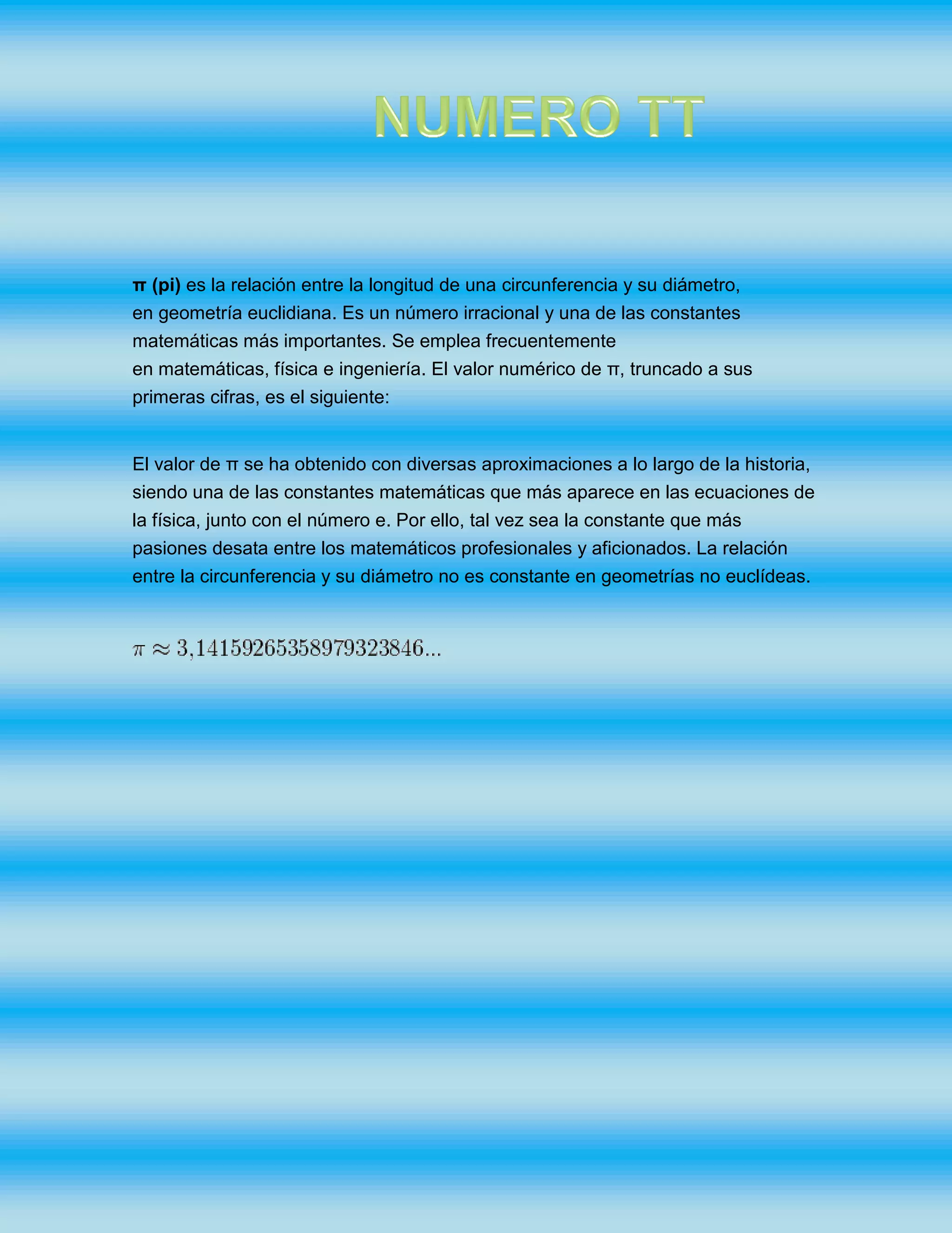 π (pi) es la relación entre la longitud de una circunferencia y su diámetro,
en geometría euclidiana. Es un número irracional y una de las constantes
matemáticas más importantes. Se emplea frecuentemente
en matemáticas, física e ingeniería. El valor numérico de π, truncado a sus
primeras cifras, es el siguiente:
El valor de π se ha obtenido con diversas aproximaciones a lo largo de la historia,
siendo una de las constantes matemáticas que más aparece en las ecuaciones de
la física, junto con el número e. Por ello, tal vez sea la constante que más
pasiones desata entre los matemáticos profesionales y aficionados. La relación
entre la circunferencia y su diámetro no es constante en geometrías no euclídeas.