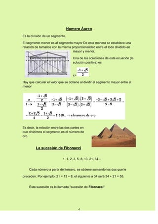 Numero Áureo
Es la división de un segmento.

El segmento menor es al segmento mayor De esta manera se establece una
relación de tamaños con la misma proporcionalidad entre el todo dividido en
                                  mayor y menor.

                                     Una de las soluciones de esta ecuación (la
                                     solución positiva) es



                                     x=           .

Hay que calcular el valor que se obtiene al dividir el segmento mayor entre el
menor




Es decir, la relación entre las dos partes en
que dividimos el segmento es el número de
oro.


         La sucesión de Fibonacci

                             1, 1, 2, 3, 5, 8, 13, 21, 34...


    Cada número a partir del tercero, se obtiene sumando los dos que le

preceden. Por ejemplo, 21 = 13 + 8; el siguiente a 34 será 34 + 21 = 55.


    Esta sucesión es la llamada "sucesión de Fibonacci"




                                          4
 