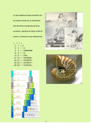 Lo que relaciona esta sucesión con

el número Aureo es si: Dividimos

dos términos consecutivos de la

sucesión, siempre el mayor entre el

menor y veamos lo que obtenemos:


1 :1 = 1
  2 :1 = 2
  3 : 2 = 1´5
  5 : 3 = 1´66666666
  8 : 5 = 1´6
 13 : 8 = 1´625
 21 :13 = 1´6153846....
 34 :21 = 1´6190476....
 55 :34 = 1´6176471....
 89 :55 = 1´6181818....




                                      5
 