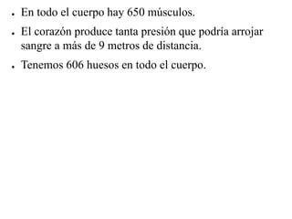 ● En todo el cuerpo hay 650 músculos.
● El corazón produce tanta presión que podría arrojar
sangre a más de 9 metros de distancia.
● Tenemos 606 huesos en todo el cuerpo.
 