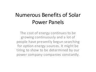 Numerous Benefits of Solar
Power Panels
The cost of energy continues to be
growing continuously and a lot of
people have presently begun searching
for option energy sources. It might be
tiring to show to be determined by our
power company companies constantly.
 