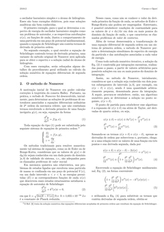 sica.org.br 
O metodo numerico de Numerov aplicado a equac~ao de Schrodinger 
(Numerov numerical method applied to the Schr¨odinger equation) 
Francisco Caruso1,2, Vitor Oguri2 
1Laborat´orio de F´ısica Experimental de Altas Energias, Centro Brasileiro de Pesquisas F´ısicas, Rio de Janeiro, RJ, Brasil 
2Instituto de F´ısica Armando Dias Tavares, Universidade do Estado do Rio de Janeiro, Rio de Janeiro, RJ, Brasil 
Recebido em 20/9/2013; Aceito em 23/11/2013; Publicado em 11/5/2014 
Neste artigo mostra-se como resolver numericamente problemas de autovalor associados a equa¸c˜oes diferen-ciais 
ordin´arias lineares de segunda ordem, contendo tamb´em termos que dependem da derivada primeira da 
vari´avel inc´ognita. Nesse sentido, faz-se uma apresenta¸c˜ao did´atica do m´etodo de Numerov e, em seguida, ele 
´e aplicado a dois problemas cl´assicos da mecˆanica quˆantica n˜ao relativ´ıstica cujas solu¸c˜oes anal´ıticas s˜ao bem 
conhecidas: o oscilador harmˆonico simples e o ´atomo de hidrogˆenio. Os resultados num´ericos s˜ao confrontados 
com os obtidos analiticamente. 
Palavras-chave: m´etodo de Numerov, oscilador harmˆonico, ´atomo de hidrogˆenio, mecˆanica quˆantica. 
In this paper it is shown how to solve numerically eigenvalue problems associated to second order linear 
ordinary differential equations, containing also terms which depend on the first derivative of the unknown vari-able. 
A didactic presentation of the Numerov Method is given and, in the sequel, it is applied to two quantum 
non-relativistic problems with well known analytical solutions: the simple harmonic oscillator and the hydrogen 
atom. The numerical results are compared to those obtained analytically. 
Keywords: Numerov method, harmonic oscillator, hydrogen atom, quantum mechanics. 
1. Introduc~ao 
A grande maioria dos m´etodos num´ericos, como os 
de Newton, Euler, Lagrange, Gauss, Fourier, Jacobi, 
Runge-Kutta e tantos outros, foi introduzida no con-texto 
das aplica¸c˜oes em f´ısica, astronomia ou em ou-tras 
de natureza t´ecnica, como na aerodinˆamica [1]. 
Desde ent˜ao, a an´alise num´erica n˜ao era reconhecida 
como uma disciplina matem´atica e tal situa¸c˜ao per-durou 
durante as quatro primeiras d´ecadas do s´eculo 
XX. Hoje, apesar de alguns m´etodos num´ericos serem 
ensinados nos cursos de f´ısica, no ˆambito de discipli-nas 
da matem´atica, pouca ˆenfase ´e dada a eles nas 
aplica¸c˜oes f´ısicas. Com a populariza¸c˜ao dos compu-tadores 
port´ateis, cada vez mais acess´ıveis ao grande 
p´ublico, e capazes de executar tarefas cada vez maiores 
e mais complexas, parece um contrassenso n˜ao explor´a-los 
no ensino de f´ısica e de engenharia. 
O matem´atico h´ungaro Peter Lax, do Instituto Cou-rant 
da Universidade de Nova Iorque, refor¸ca a re-lev 
ˆancia do ensino dos m´etodos num´ericos destacando, 
com muita propriedade, seu aspecto universal e a im-port 
ˆancia de os alunos explorarem solu¸c˜oes de equa¸c˜oes 
diferenciais utilizando computadores [2]: 
M´etodos num´ericos tˆem a grande virtude 
que se aplicam universalmente. Quando s˜ao 
introduzidos m´etodos especiais para lidar 
com a lamentavelmente pequena classe de 
equa¸c˜oes [diferenciais] que podem ser tra-tadas 
analiticamente, os alunos est˜ao aptos 
a perder de vista a ideia geral de que cada 
equa¸c˜ao diferencial tem uma solu¸c˜ao e que 
essa solu¸c˜ao ´e determinada unicamente pe-los 
dados iniciais. Que hoje podemos utili-zar 
computadores para explorar as solu¸c˜oes 
de equa¸c˜oes [diferenciais] ´e verdadeiramente 
revolucion´ario; estamos apenas come¸cando 
a vislumbrar as consequˆencias.2 
Na confluˆencia dessas duas tendˆencias, procura-se 
divulgar aqui um poderoso m´etodo de c´alculo num´erico 
desenvolvido originalmente por Boris Vasil’evich Nume-rov 
[3–5], aplicando-o `a equa¸c˜ao de Schr¨odinger inde-pendente 
do tempo no caso de dois problemas t´ıpicos: 
1E-mail: francisco.caruso@gmail.com. 
Copyright by the Sociedade Brasileira de Fsica. Printed in Brazil. 
2Numerical methods have the great virtue that they apply universally. When special methods are introduced to deal with each one 
of the pitifully small class of [differential] equations that can be handled analytically, students are apt to lose sight of the general idea 
that every differential equation has a solution and that this solution is uniquely determined by initial data. That today we can use 
computers to explore the solutions of [differential] equations is truly revolutionary; we are only beginning to glimpse the consequences. 
 