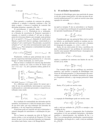 O metodo numerico de Numerov aplicado a equac~ao de Schrodinger 2310-3 
ψ(x + δ) + ψ(x − δ) − 2ψ(x) 
δ2 = −k2(x)ψ(x) 
−δ2 
12 
× 
[ 
k2(x + δ)ψ(x + δ) + k2(x − δ)ψ(x − δ) − 2k2(x)ψ(x) 
δ2 
] 
+ O(δ4). (6) 
Reagrupando a Eq. (6), obt´em-se a f´ormula de diferen¸cas de Numerov para o problema de uma part´ıcula sob a¸c˜ao 
de um potencial unidimensional, 
[ 
1 + 
h2 
12 
k2(x + δ) 
] 
ψ(x + δ) = 2 
[ 
1 − 5δ2 
12 
k2(x) 
] 
ψ(x) − 
[ 
1 + 
δ2 
12 
] 
ψ(x − δ). (7) 
k2(x − δ) 
Na realidade, cabe notar que o algoritmo pode ser 
aplicado a qualquer equa¸c˜ao diferencial ordin´aria linear 
e homogˆenea de segunda ordem que n˜ao contenha ter-mos 
de derivada primeira. 
Uma vez que o problema de interesse ´e um pro-blema 
de autovalor, a t´ecnica de integra¸c˜ao num´erica 
da equa¸c˜ao unidimensional de Schr¨odinger para uma 
part´ıcula em um po¸co depende de se associarem va-lores 
arbitr´arios convenientemente aos autovalores e 
`as respectivas (poss´ıveis) autofun¸c˜oes em 2 pontos do 
dom´ınio do problema. Mas como fazˆe-lo? Com rela¸c˜ao 
`a escolha do valor inicial para a energia (primeiro auto-valor), 
basta lembrar que, de acordo com a rela¸c˜ao de 
incerteza de Heisenberg, a energia E de uma part´ıcula 
em um po¸co de potencial V (x) deve ser maior que o va-lor 
m´ınimo do po¸co. Assim, considera-se, inicialmente, 
que Einicial = Vmin + ΔE, com ΔE  0. 
A escolha de um valor para a energia determina 2 
pontos, xℓ e xr, nos quais o valor da energia ´e igual ao 
valor da energia potencial, e correspondem aos pontos 
de retrocesso de uma part´ıcula cujo movimento obedece 
`a mecˆanica cl´assica newtoniana. Ou seja, do ponto de 
vista da mecˆanica cl´assica, o movimento da part´ıcula 
est´a restrito apenas `a regi˜ao [xℓ, xr], na qual a energia 
´e maior ou igual `a energia potencial. As regi˜oes x  xℓ 
e x  xr s˜ao denominadas regi˜oes classicamente proibi-das, 
e est˜ao assinaladas na Fig. 1. 
Figura 1 - Curva de potencial. 
Como a equa¸c˜ao de Schr¨odinger admite solu¸c˜oes 
para essas regi˜oes classicamente proibidas, para cada 
valor de energia, inicialmente, se atribuem valores para 
uma poss´ıvel autofun¸c˜ao em 2 pontos das regi˜oes clas-sicamente 
proibidas, nos quais a fun¸c˜ao ψ praticamente 
se anula. Em geral, esses s˜ao os pontos limites a e b  a 
do dom´ınio de integra¸c˜ao da fun¸c˜ao. 
No entanto, a implementa¸c˜ao do m´etodo de Nume-rov 
para a solu¸c˜ao do problema ainda requer um es-quema 
de itera¸c˜ao que utiliza a f´ormula de Numerov 
em duas etapas: a partir de a, ou `a esquerda de um 
dos pontos de retrocesso cl´assico, doravante denomi-nado 
match point (xmatch), e a partir de b, ou `a direita 
do match point. 
Desse modo, tomando-se arbitrariamente um valor 
inicial para a energia, e dois valores arbitr´arios suces-sivos 
para a solu¸c˜ao, a partir dos extremos inferior e 
superior do intervalo de integra¸c˜ao [a, b], pode-se im-plementar 
o esquema de itera¸c˜ao do m´etodo nos dois 
sentidos, como: 
1. Solu¸c˜ao `a esquerda do match point (x  xmatch). 
Seja Einicial = Vmin + ΔE 
( 
ΔE/|Vmin 
) 
| ≪ 1 
um valor arbitr´ario para a energia da part´ıcula. 
Arbitrando-se tamb´em valores para a fun¸c˜ao de 
onda, em 2 pontos sucessivos, a partir de a, 
 
 
ψℓ(a) = 0, 
ψℓ(a + δ) = δℓ, (δℓ ≪ 1) 
e utilizando-se a f´ormula de diferen¸cas, Eq. (7), a 
solu¸c˜ao `a esquerda ´e constru´ıda sequencialmente 
at´e o match point (xmatch), em que ψℓ(xmatch) = 
ψℓ 
match. 
2. Solu¸c˜ao `a direita do match point (x  xmatch). 
De maneira similar, para o mesmo valor Einicial, 
arbitrando-se 
 
 
ψr(b) = 0, 
ψr(b − δ) = δr, (δr ≪ 1) 
a solu¸c˜ao `a direita, a partir de b, ´e constru´ıda se-quencialmente 
at´e os pontos xmatch e x = xmatch 
− 
 