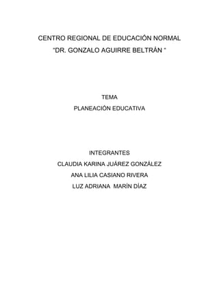 CENTRO REGIONAL DE EDUCACIÓN NORMAL
“DR. GONZALO AGUIRRE BELTRÁN “

TEMA
PLANEACIÓN EDUCATIVA

INTEGRANTES
CLAUDIA KARINA JUÁREZ GONZÁLEZ
ANA LILIA CASIANO RIVERA
LUZ ADRIANA MARÍN DÍAZ

 