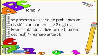 Tomo IV
se presenta una serie de problemas con
división con números de 2 dígitos.
Representando la división de (numero
decimal) / (numero entero).
 