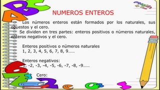 NUMEROS ENTEROS
Los números enteros están formados por los naturales, sus
opuestos y el cero.
Se dividen en tres partes: enteros positivos o números naturales,
enteros negativos y el cero.
Enteros positivos o números naturales
1, 2, 3, 4, 5, 6, 7, 8, 9……
Enteros negativos:
-1, -2, -3, -4, -5, -6, -7, -8, -9……
Cero:
0
 