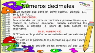 Números decimales
Es un numero que tiene un punto decimal. Ejemplo: 1.1,
10.5, 5.8, 7.4….
VALOR POSICIONAL
Para entender los números decimales primero tienes que
conocer la notación posicional. Cuando escribimos los
números, la posición (o lugar) de cada numero es
importante.
EN EL NUMERO 432
El “2” esta en la posición de las unidades así que vale dos (o
2 unos).
El “3” esta en la posición de las decenas así que son 3 dieces
(o treinta).
El “4” esta en la posición de las centenas así que vale 4
cientos.
 
