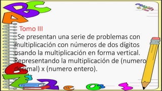 Tomo III
Se presentan una serie de problemas con
multiplicación con números de dos dígitos
usando la multiplicación en forma vertical.
Representando la multiplicación de (numero
decimal) x (numero entero).
 