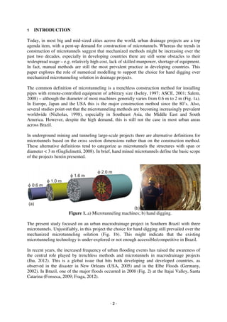 - 2 -
1 INTRODUCTION
Today, in most big and mid-sized cities across the world, urban drainage projects are a top
agenda item, with a pent-up demand for construction of microtunnels. Whereas the trends in
construction of microtunnels suggest that mechanized methods might be increasing over the
past two decades, especially in developing countries there are still some obstacles to their
widespread usage – e.g. relatively high cost, lack of skilled manpower, shortage of equipment.
In fact, manual methods are still the most prevalent practice in developing countries. This
paper explores the role of numerical modelling to support the choice for hand digging over
mechanized microtunneling solution in drainage projects.
The common definition of microtunneling is a trenchless construction method for installing
pipes with remote-controlled equipment of arbitrary size (Iseley, 1997; ASCE, 2001; Salem,
2008) – although the diameter of most machines generally varies from 0.6 m to 2 m (Fig. 1a).
In Europe, Japan and the USA this is the major construction method since the 80’s. Also,
several studies point out that the microtunneling methods are becoming increasingly prevalent
worldwide (Nicholas, 1998), especially in Southeast Asia, the Middle East and South
America. However, despite the high demand, this is still not the case in most urban areas
across Brazil.
In underground mining and tunneling large-scale projects there are alternative definitions for
microtunnels based on the cross section dimensions rather than on the construction method.
These alternative definitions tend to categorize as microtunnels the structures with span or
diameter < 3 m (Guglielmetti, 2008). In brief, hand mined microtunnels define the basic scope
of the projects herein presented.
Figure 1. a) Microtunneling machines; b) hand digging.
The present study focused on an urban macrodrainage project in Southern Brazil with three
microtunnels. Unjustifiably, in this project the choice for hand digging still prevailed over the
mechanized microtunneling solution (Fig. 1b). This might indicate that the existing
microtunneling technology is under-explored or not enough accessible/competitive in Brazil.
In recent years, the increased frequency of urban flooding events has raised the awareness of
the central role played by trenchless methods and microtunnels in macrodrainage projects
(Jha, 2012). This is a global issue that hits both developing and developed countries, as
observed in the disaster in New Orleans (USA, 2005) and in the Elbe Floods (Germany,
2002). In Brazil, one of the major floods occurred in 2008 (Fig. 2) at the Itajai Valley, Santa
Catarina (Fonseca, 2009; Fraga, 2012).
 