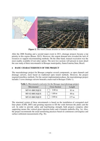- 3 -
Figure 2. The worst climate disaster in Santa Catarina State.
After the 2008 flooding and a second major event in 2011, drainage projects became a top
priority in this region (Braun, 2012). However, this urgent demand also revealed the lack of
resources to support microtunneling methods. On the other hand, manual excavation was the
most readily available (if not only) option. The next two sections will present in more detail
the case study of three microtunnels in Brusque municipality, Santa Catarina State, Brazil.
2 BASIC CHARACTERISTICS OF THE PROJECT
The macrodrainage project for Brusque comprise several components, as open channels and
drainage culverts, most based on traditional open trench methods. However, the project
required trenchless methods. For the current implementation phase, the macrodrainage project
includes 3 cross drainage culverts beneath a main road in Brusque (Table 1).
Table 1. Microtunnels (culverts) for the Brusque macrodrainage project.
Microtunnel Cross Section Length
MT-01-BRUSQUE 2.80 m 81 m
MT-02-BRUSQUE 1.60 m 89 m
MT-03-BRUSQUE 2.60 m 177 m
The structural system of these microtunnels is based on the installation of corrugated steel
liner plates (CSPI, 2007) and grouting injection to fill the voids between the plates and the
soil. In order to provide safety and load-bearing strength, both projects comprise other
supporting means like vertical grout injection holes and a forepole umbrella (Fig. 3a). Also,
the project recommends the usual monitoring practices based on continuous convergence and
surface settlement measurements (Fig. 3b).
 