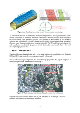 - 4 -
Figure 3. a) Auxiliary supporting means; b) convergence monitoring.
To compensate the lack of mechanized microtunneling methods, and to guarantee the safety
and the rational use of resources, the design considered a thorough analysis of the sequential
excavation using Finite Element Analysis. The mechanical performance of the proposed
solutions was verified with 2-D and 3-D models with explicit representation of the supporting
elements (steel plates, grout injection, forepole umbrella). The FE models also considered the
soil non-linear mechanical properties (Mohr-Coulomb), determined from the soil
investigation program (SPT).
3 STUDY CASE: BRUSQUE
The city of Brusque, located in the valley of the Itajai-Mirim river, was hit by severe floods in
2008 and 2011, leaving its downtown area completely submerged.
Besides other drainage components, the macrodrainage project for this region comprises 3
cross drainage culverts beneath a main road (Fig. 4).
Figure 4. The 3 drainage microtunnels beneath a main road in Brusque.
Figure 5 depicts microtunnel MT-01-BRUSQUE, which has 81 m of length, 2.80 m of
diameter and depth of 7 m beneath the main road.
 