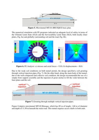 - 5 -
Figure 5. Microtunnel MT-01-BRUSQUE basic plan.
The numerical simulation with FE programs indicated an adequate level of safety in terms of
the Ultimate Limit State (ULS) and the Serviceability Limit State (SLS), both locally (liner
plates, Fig. 6a) and globally (surrounding soil and the road, Fig. 6b).
Figure 6. FE Analysis: a) stresses and axial forces – ULS; b) displacements – SLS.
Due to the weak soil conditions on both tunnel portals, the design specified a soil grouting
through vertical injection pipes (Fig. 7). On the other hand, along the main body of the tunnel,
due to the well-compacted and cohesive soil condition, the design recommended the use of a
simply front support assembly and the injection of grout mortar to fill the voids between the
liner plates and the soil.
Figure 7. Grouting through multiple vertical injection pipes.
Figure 8 depicts microtunnel MT-02-Brusque, which has 89 m of length, 1.60 m of diameter
and depth of 11.50 m beneath the main road. This tunnel requires access shafts in both ends.
 